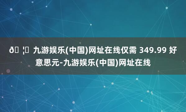 🦄九游娱乐(中国)网址在线仅需 349.99 好意思元-九游
