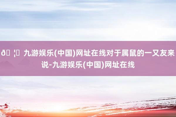 🦄九游娱乐(中国)网址在线对于属鼠的一又友来说-九游娱乐(中