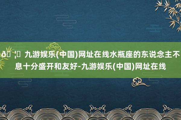 🦄九游娱乐(中国)网址在线水瓶座的东说念主不息十分盛开和友好