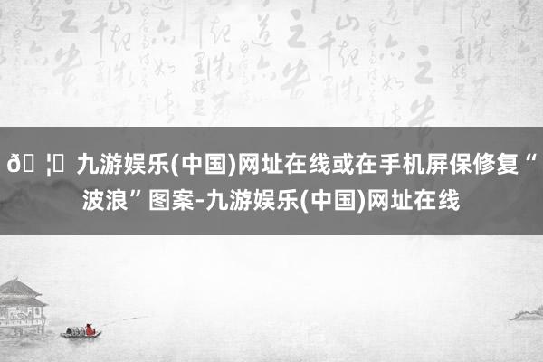🦄九游娱乐(中国)网址在线或在手机屏保修复“波浪”图案-九游