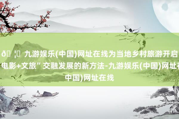 🦄九游娱乐(中国)网址在线为当地乡村旅游开启了“电影+文旅”