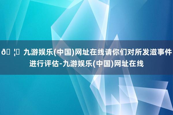 🦄九游娱乐(中国)网址在线请你们对所发滋事件进行评估-九游娱