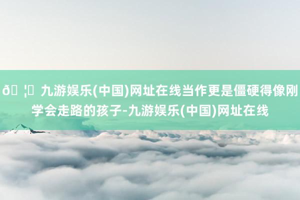 🦄九游娱乐(中国)网址在线当作更是僵硬得像刚学会走路的孩子-
