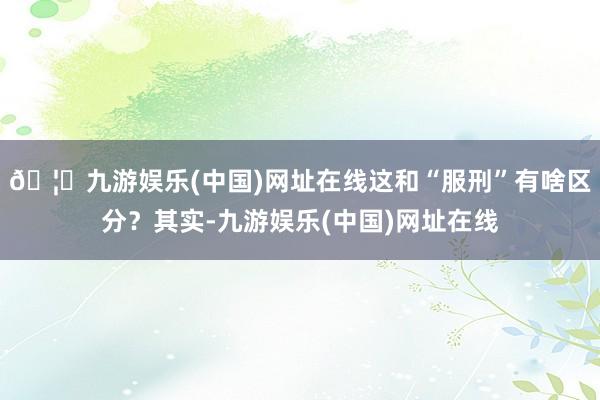 🦄九游娱乐(中国)网址在线这和“服刑”有啥区分？其实-九游娱