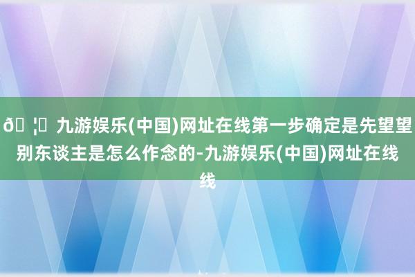 🦄九游娱乐(中国)网址在线第一步确定是先望望别东谈主是怎么作