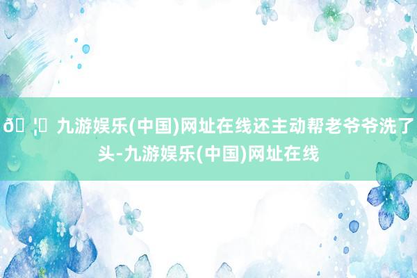 🦄九游娱乐(中国)网址在线还主动帮老爷爷洗了头-九游娱乐(中