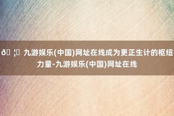 🦄九游娱乐(中国)网址在线成为更正生计的枢纽力量-九游娱乐(