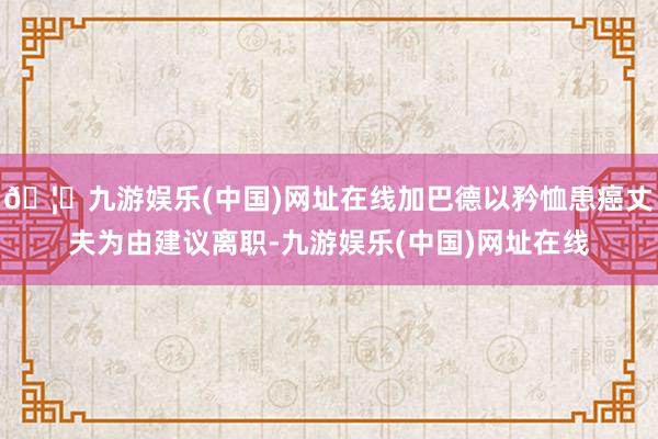 🦄九游娱乐(中国)网址在线加巴德以矜恤患癌丈夫为由建议离职-