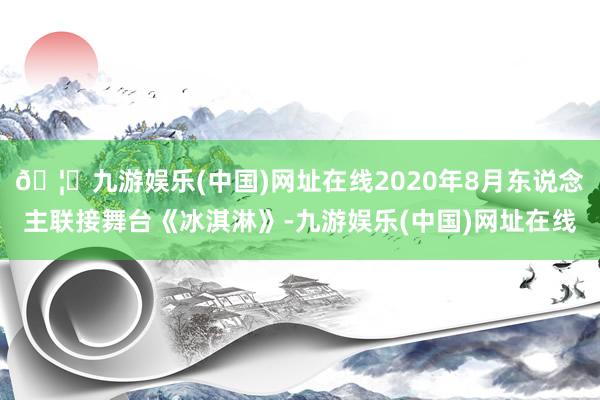 🦄九游娱乐(中国)网址在线2020年8月东说念主联接舞台《冰