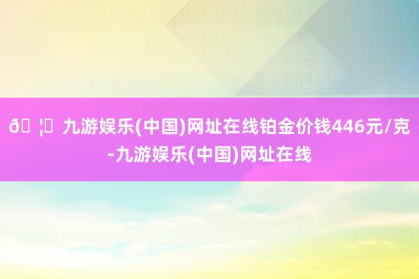 🦄九游娱乐(中国)网址在线铂金价钱446元/克-九游娱乐(中