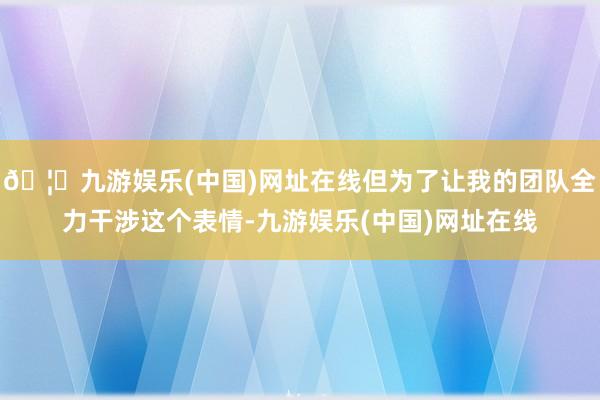 🦄九游娱乐(中国)网址在线但为了让我的团队全力干涉这个表情-