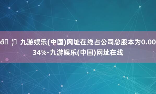 🦄九游娱乐(中国)网址在线占公司总股本为0.0034%-九游娱乐(中国)网址在线