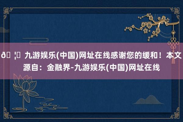🦄九游娱乐(中国)网址在线感谢您的缓和！本文源自：金融界-九