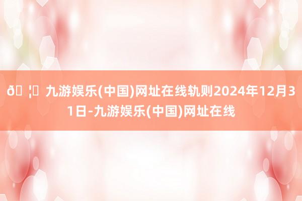 🦄九游娱乐(中国)网址在线轨则2024年12月31日-九游娱
