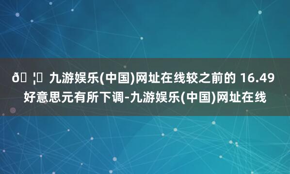 🦄九游娱乐(中国)网址在线较之前的 16.49 好意思元有所