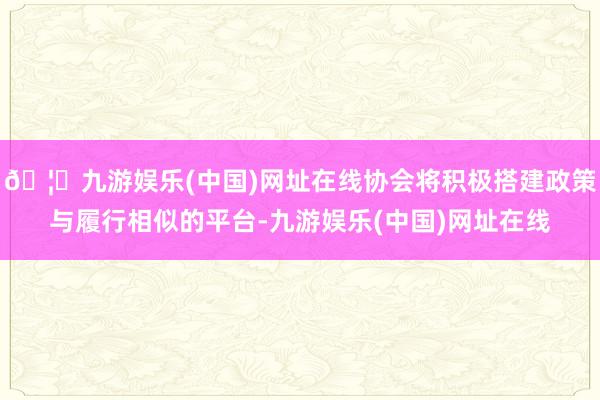 🦄九游娱乐(中国)网址在线协会将积极搭建政策与履行相似的平台