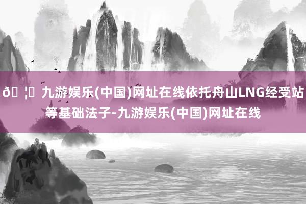 🦄九游娱乐(中国)网址在线依托舟山LNG经受站等基础法子-九