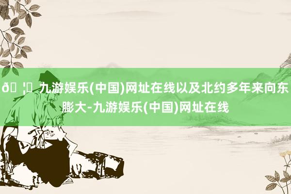 🦄九游娱乐(中国)网址在线以及北约多年来向东膨大-九游娱乐(