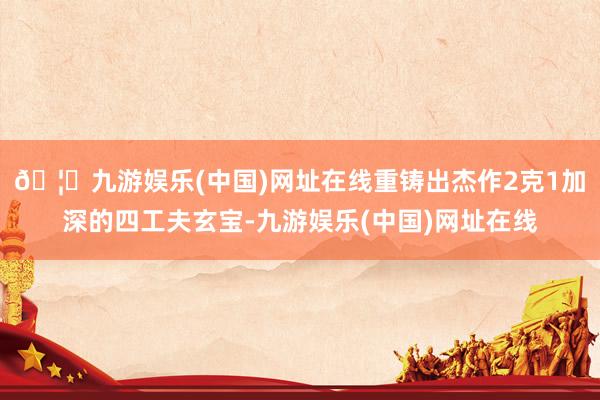 🦄九游娱乐(中国)网址在线重铸出杰作2克1加深的四工夫玄宝-