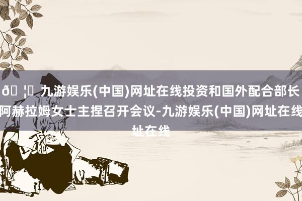🦄九游娱乐(中国)网址在线投资和国外配合部长阿赫拉姆女士主捏