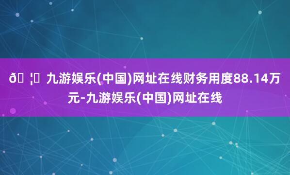 🦄九游娱乐(中国)网址在线财务用度88.14万元-九游娱乐(