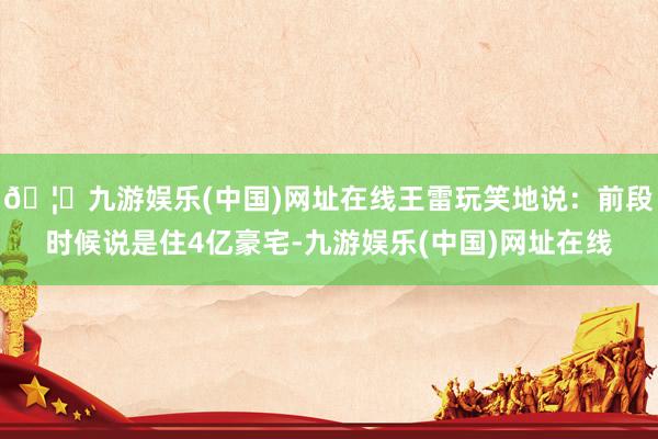 🦄九游娱乐(中国)网址在线王雷玩笑地说：前段时候说是住4亿豪
