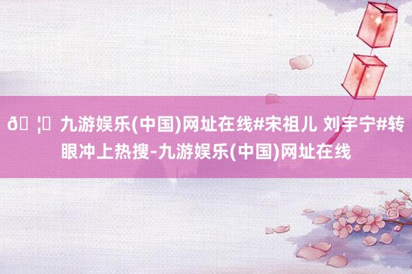 🦄九游娱乐(中国)网址在线#宋祖儿 刘宇宁#转眼冲上热搜-九
