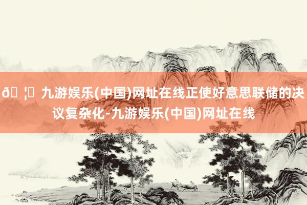 🦄九游娱乐(中国)网址在线正使好意思联储的决议复杂化-九游娱