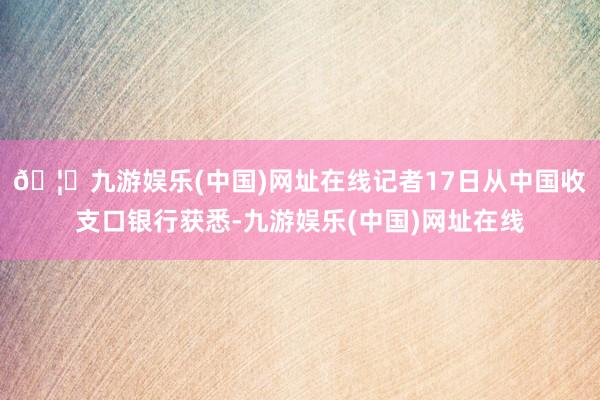 🦄九游娱乐(中国)网址在线记者17日从中国收支口银行获悉-九游娱乐(中国)网址在线