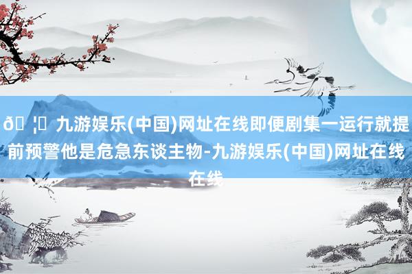 🦄九游娱乐(中国)网址在线即便剧集一运行就提前预警他是危急东