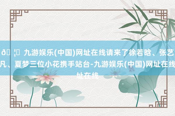 🦄九游娱乐(中国)网址在线请来了徐若晗、张艺凡、夏梦三位小花