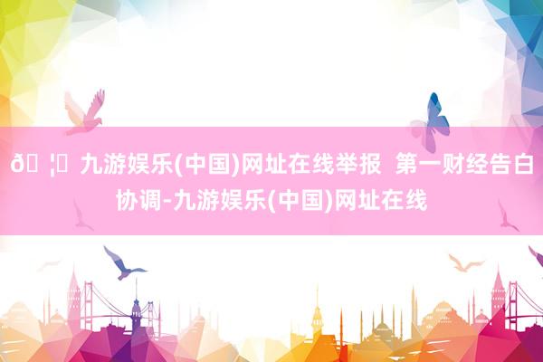 🦄九游娱乐(中国)网址在线举报  第一财经告白协调-九游娱乐