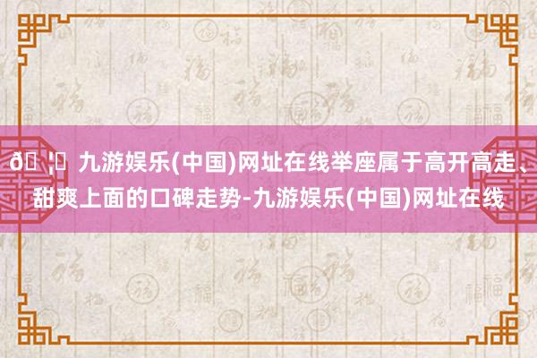 🦄九游娱乐(中国)网址在线举座属于高开高走、甜爽上面的口碑走