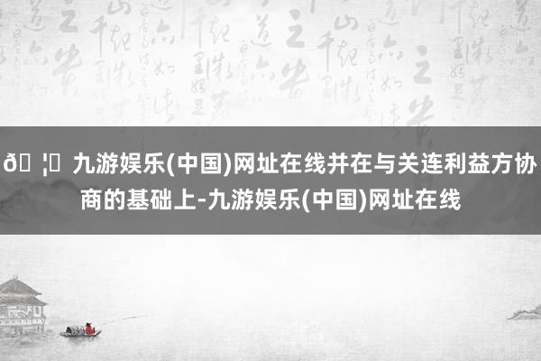 🦄九游娱乐(中国)网址在线并在与关连利益方协商的基础上-九游