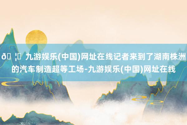 🦄九游娱乐(中国)网址在线记者来到了湖南株洲的汽车制造超等工