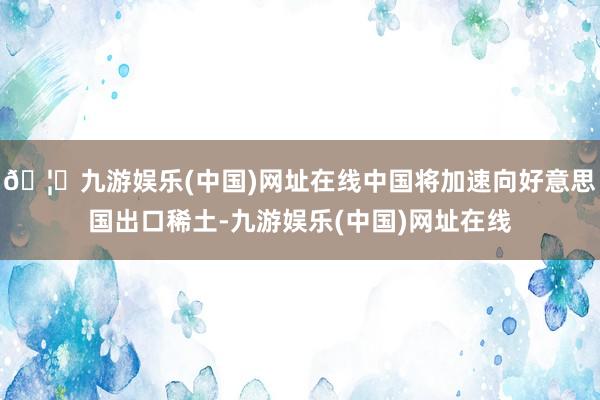 🦄九游娱乐(中国)网址在线中国将加速向好意思国出口稀土-九游