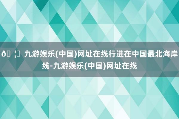 🦄九游娱乐(中国)网址在线行进在中国最北海岸线-九游娱乐(中