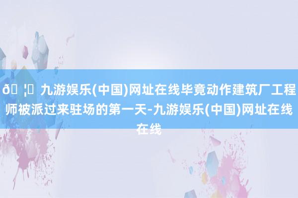🦄九游娱乐(中国)网址在线毕竟动作建筑厂工程师被派过来驻场的