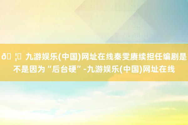 🦄九游娱乐(中国)网址在线秦雯赓续担任编剧是不是因为“后台硬