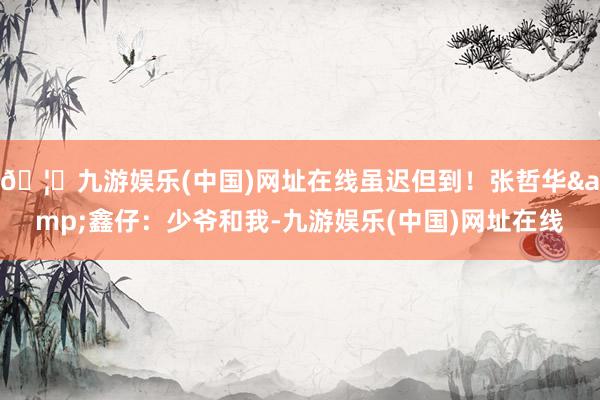 🦄九游娱乐(中国)网址在线虽迟但到！张哲华&鑫仔：少