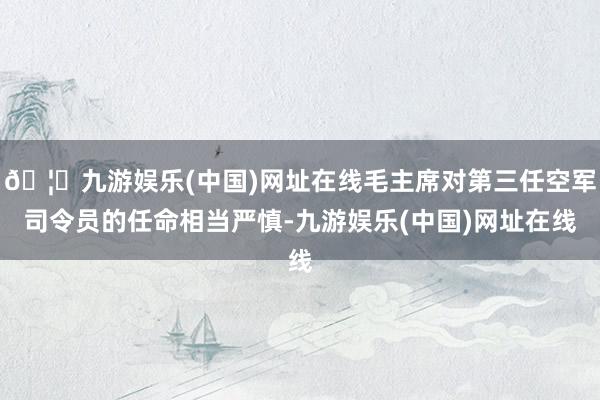 🦄九游娱乐(中国)网址在线毛主席对第三任空军司令员的任命相当