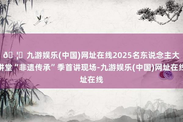 🦄九游娱乐(中国)网址在线2025名东说念主大讲堂“非遗传承