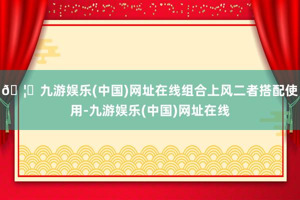 🦄九游娱乐(中国)网址在线组合上风二者搭配使用-九游娱乐(中