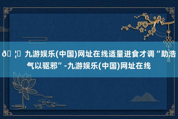 🦄九游娱乐(中国)网址在线适量进食才调“助浩气以驱邪”-九游
