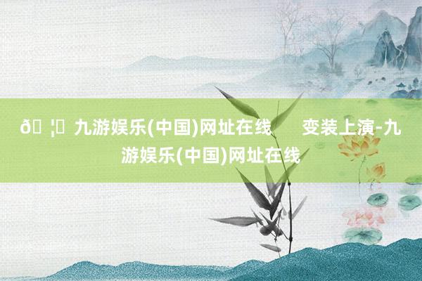 🦄九游娱乐(中国)网址在线      变装上演-九游娱乐(中