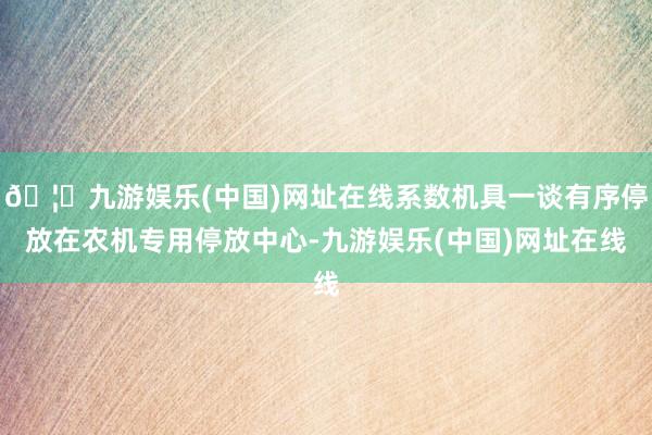 🦄九游娱乐(中国)网址在线系数机具一谈有序停放在农机专用停放