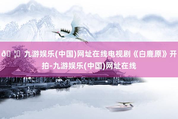 🦄九游娱乐(中国)网址在线电视剧《白鹿原》开拍-九游娱乐(中