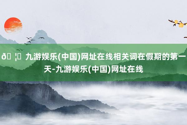 🦄九游娱乐(中国)网址在线相关词在假期的第一天-九游娱乐(中