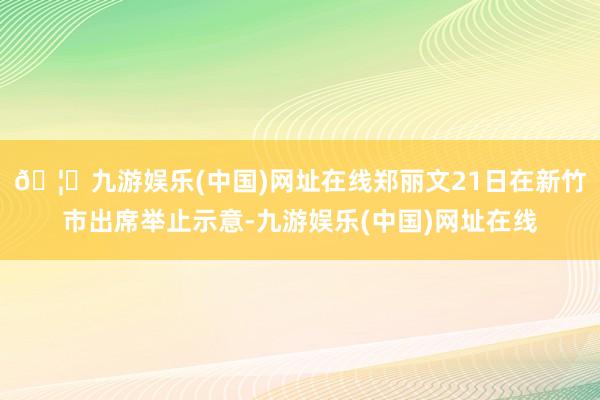 🦄九游娱乐(中国)网址在线郑丽文21日在新竹市出席举止示意-