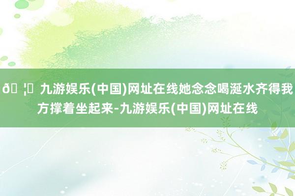 🦄九游娱乐(中国)网址在线她念念喝涎水齐得我方撑着坐起来-九游娱乐(中国)网址在线
